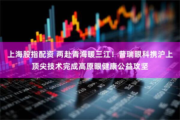 上海股指配资 两赴青海暖三江！普瑞眼科携沪上顶尖技术完成高原眼健康公益攻坚