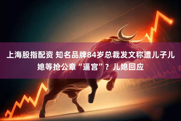 上海股指配资 知名品牌84岁总裁发文称遭儿子儿媳等抢公章“逼宫”？儿媳回应