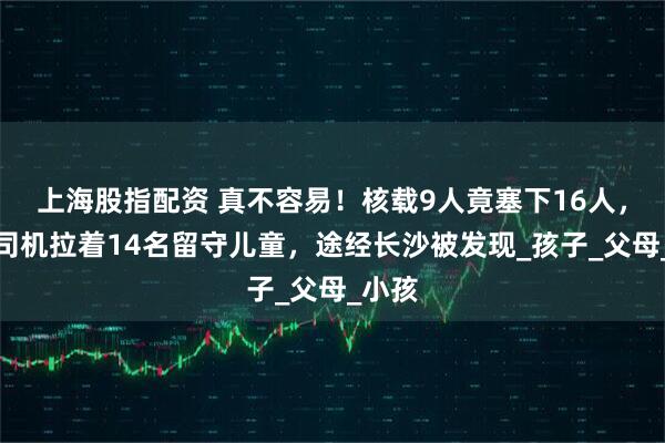 上海股指配资 真不容易！核载9人竟塞下16人，黑车司机拉着14名留守儿童，途经长沙被发现_孩子_父母_小孩