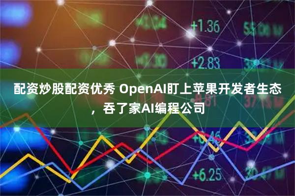 配资炒股配资优秀 OpenAI盯上苹果开发者生态，吞了家AI编程公司