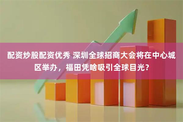 配资炒股配资优秀 深圳全球招商大会将在中心城区举办，福田凭啥吸引全球目光？