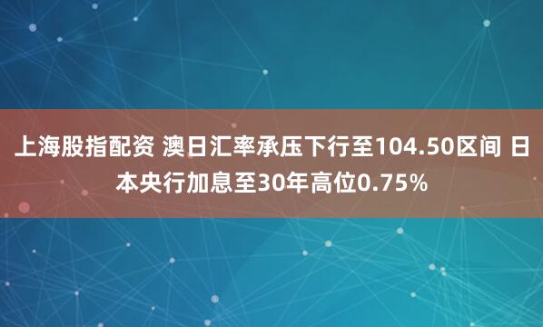 上海股指配资 澳日汇率承压下行至104.50区间 日本央行加息至30年高位0.75%