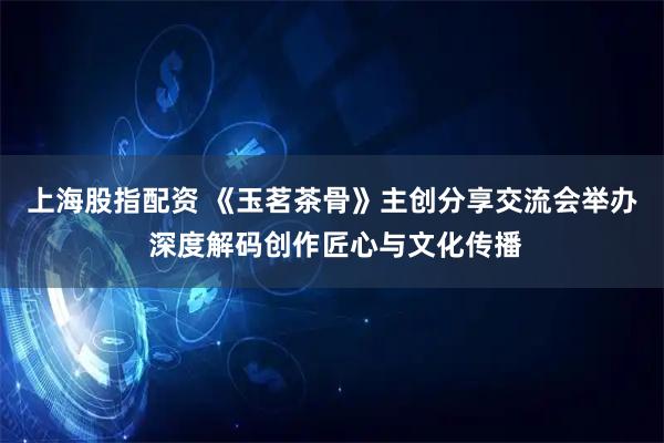 上海股指配资 《玉茗茶骨》主创分享交流会举办 深度解码创作匠心与文化传播