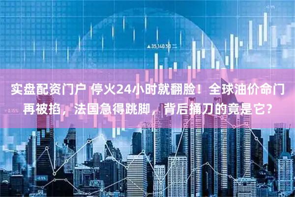 实盘配资门户 停火24小时就翻脸！全球油价命门再被掐，法国急得跳脚，背后捅刀的竟是它？