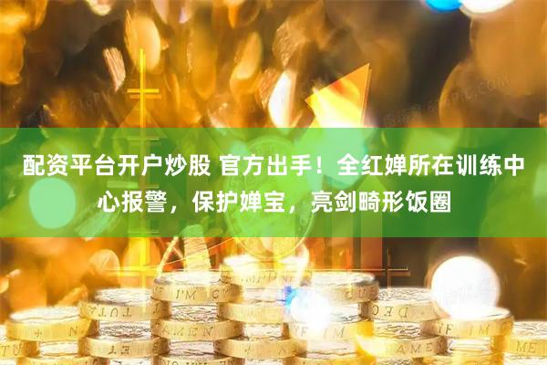 配资平台开户炒股 官方出手！全红婵所在训练中心报警，保护婵宝，亮剑畸形饭圈