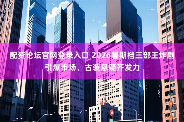 配资论坛官网登录入口 2026暑期档三部王炸剧引爆市场，古装悬疑齐发力