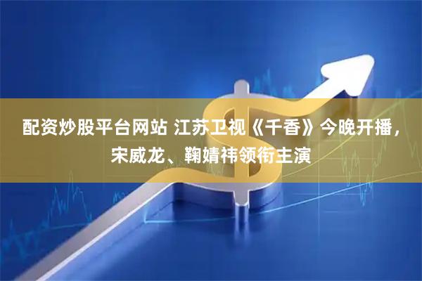 配资炒股平台网站 江苏卫视《千香》今晚开播，宋威龙、鞠婧祎领衔主演