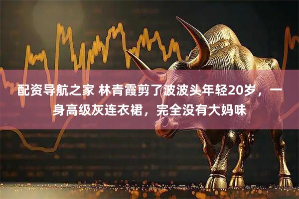 配资导航之家 林青霞剪了波波头年轻20岁，一身高级灰连衣裙，完全没有大妈味